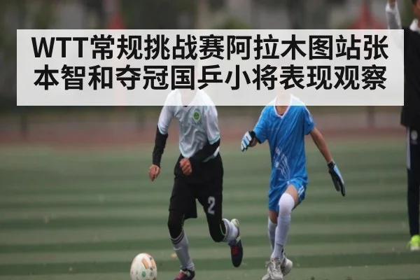 WTT常规挑战赛阿拉木图站张本智和夺冠国乒小将表现观察